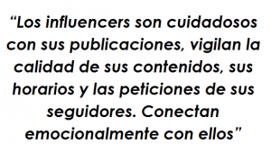 Los influencers son cuidadosos con sus publicaciones, vigilan la calidad de sus contenidos, sus horarios y las peticiones de sus seguidores. Conectan emocionalmente con ellos Los influencers son cuidadosos con sus publicaciones, vigilan la calidad de sus contenidos, sus horarios y las peticiones de sus seguidores. Conectan emocionalmente con ellos